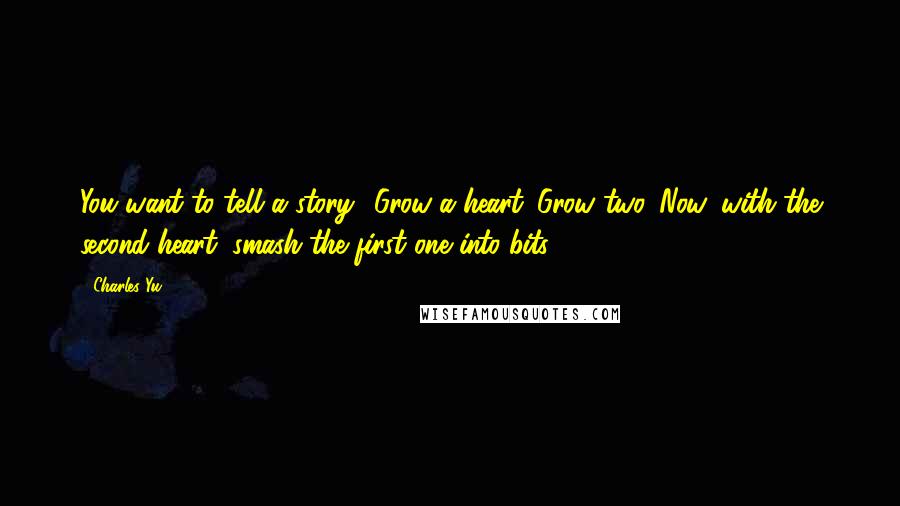 Charles Yu quotes: You want to tell a story? Grow a heart. Grow two. Now, with the second heart, smash the first one into bits.