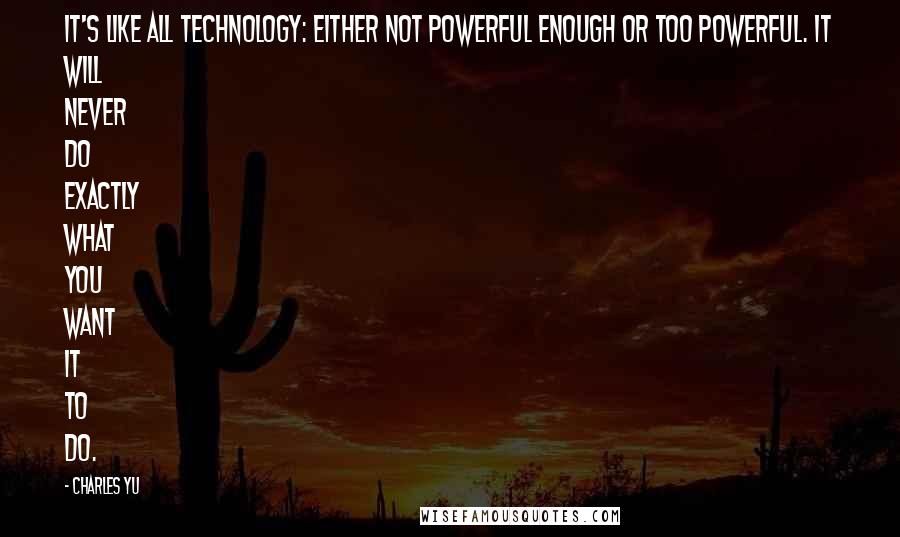 Charles Yu quotes: It's like all technology: either not powerful enough or too powerful. It will never do exactly what you want it to do.