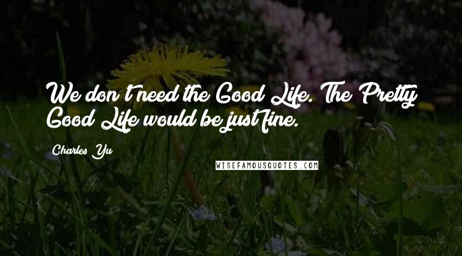Charles Yu quotes: We don't need the Good Life. The Pretty Good Life would be just fine.