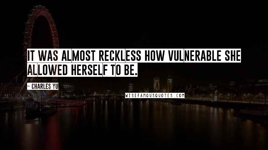 Charles Yu quotes: It was almost reckless how vulnerable she allowed herself to be.