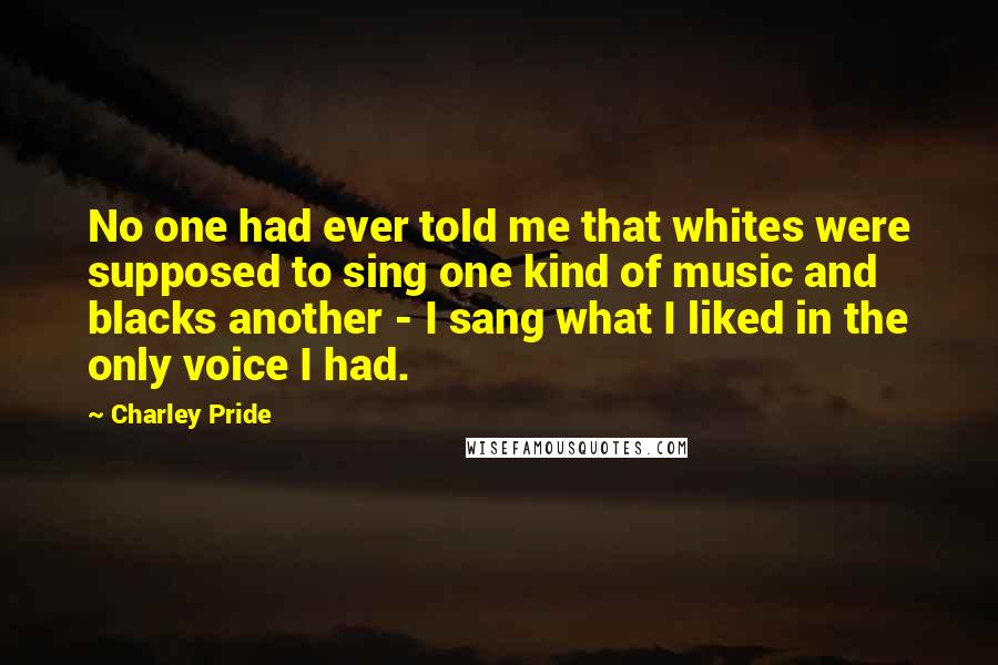 Charley Pride quotes: No one had ever told me that whites were supposed to sing one kind of music and blacks another - I sang what I liked in the only voice I