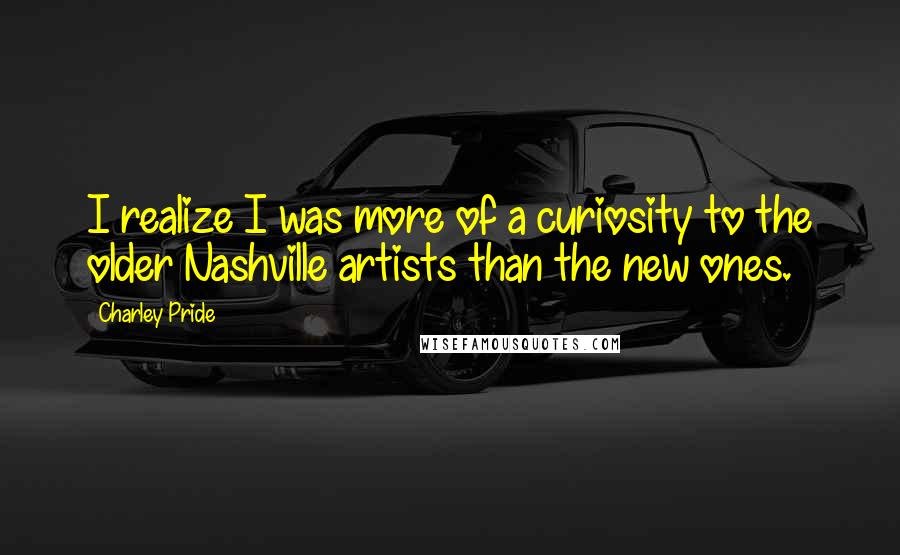 Charley Pride quotes: I realize I was more of a curiosity to the older Nashville artists than the new ones.