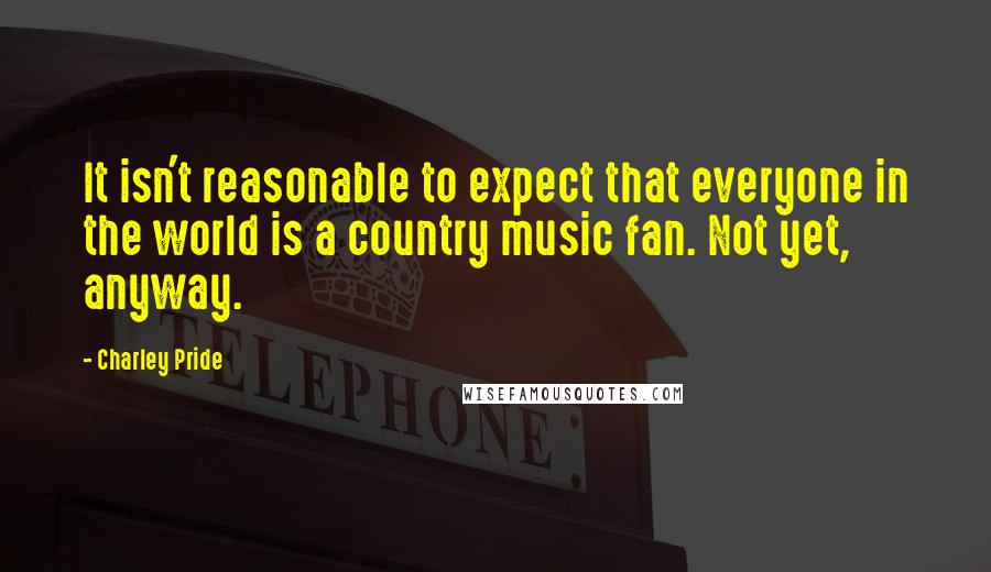 Charley Pride quotes: It isn't reasonable to expect that everyone in the world is a country music fan. Not yet, anyway.