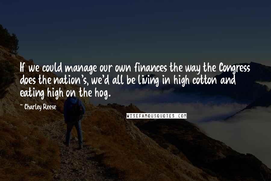 Charley Reese quotes: If we could manage our own finances the way the Congress does the nation's, we'd all be living in high cotton and eating high on the hog.