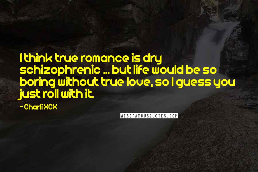 Charli XCX quotes: I think true romance is dry schizophrenic ... but life would be so boring without true love, so I guess you just roll with it.