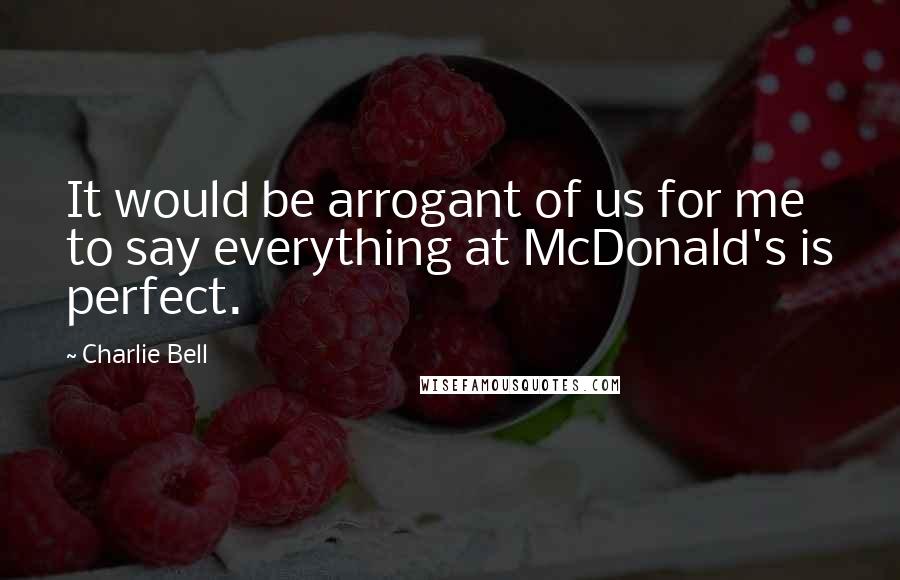 Charlie Bell quotes: It would be arrogant of us for me to say everything at McDonald's is perfect.