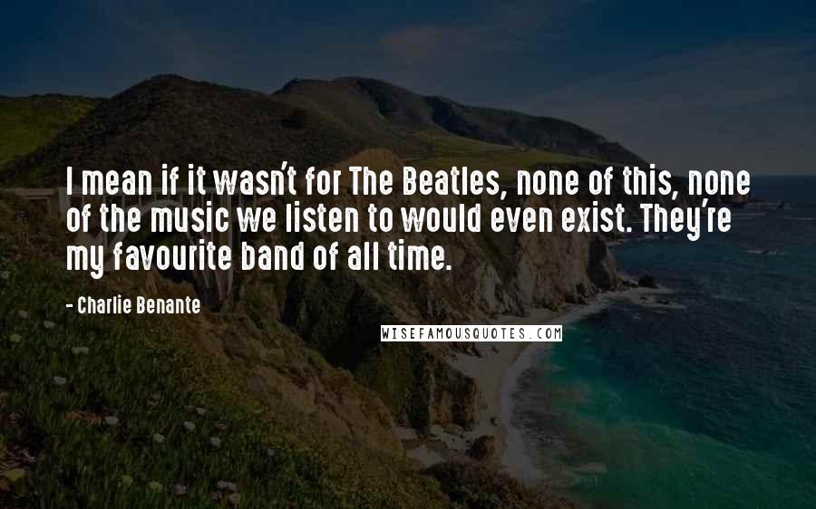 Charlie Benante quotes: I mean if it wasn't for The Beatles, none of this, none of the music we listen to would even exist. They're my favourite band of all time.