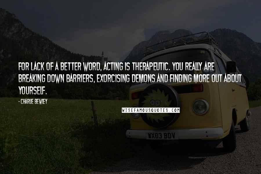 Charlie Bewley quotes: For lack of a better word, acting is therapeutic. You really are breaking down barriers, exorcising demons and finding more out about yourself.