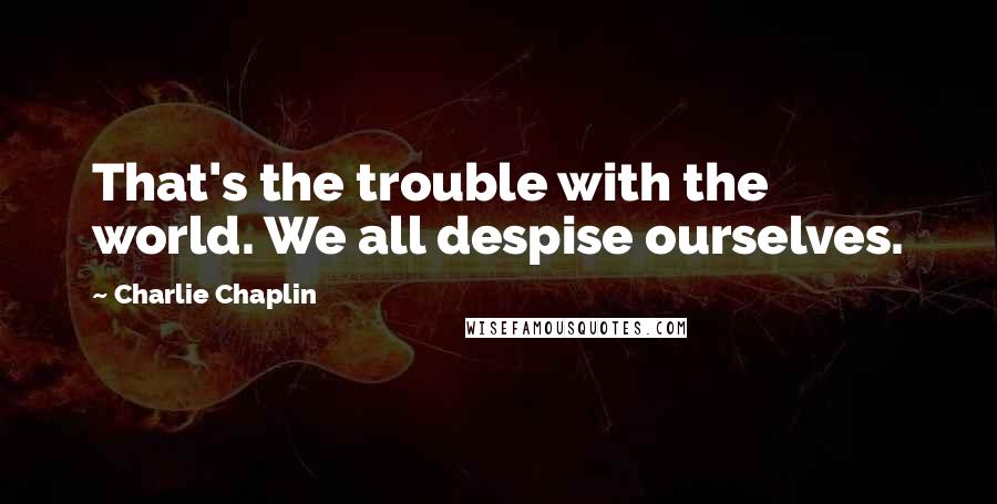 Charlie Chaplin quotes: That's the trouble with the world. We all despise ourselves.