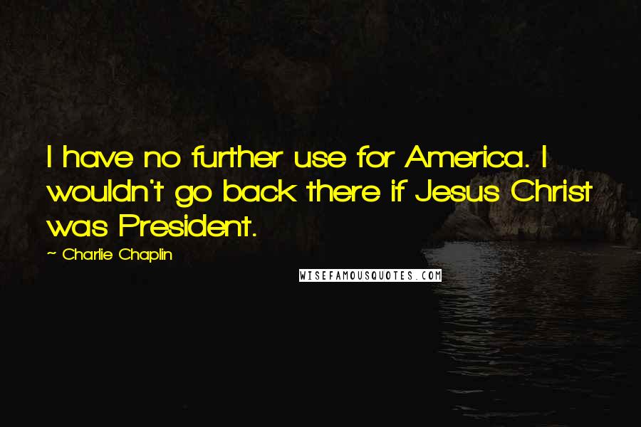 Charlie Chaplin quotes: I have no further use for America. I wouldn't go back there if Jesus Christ was President.