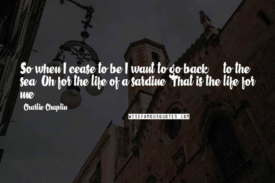 Charlie Chaplin quotes: So when I cease to be I want to go back ... to the sea! Oh for the life of a sardine! That is the life for me!