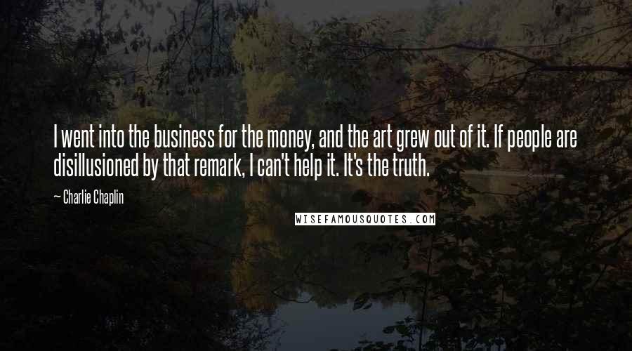 Charlie Chaplin quotes: I went into the business for the money, and the art grew out of it. If people are disillusioned by that remark, I can't help it. It's the truth.