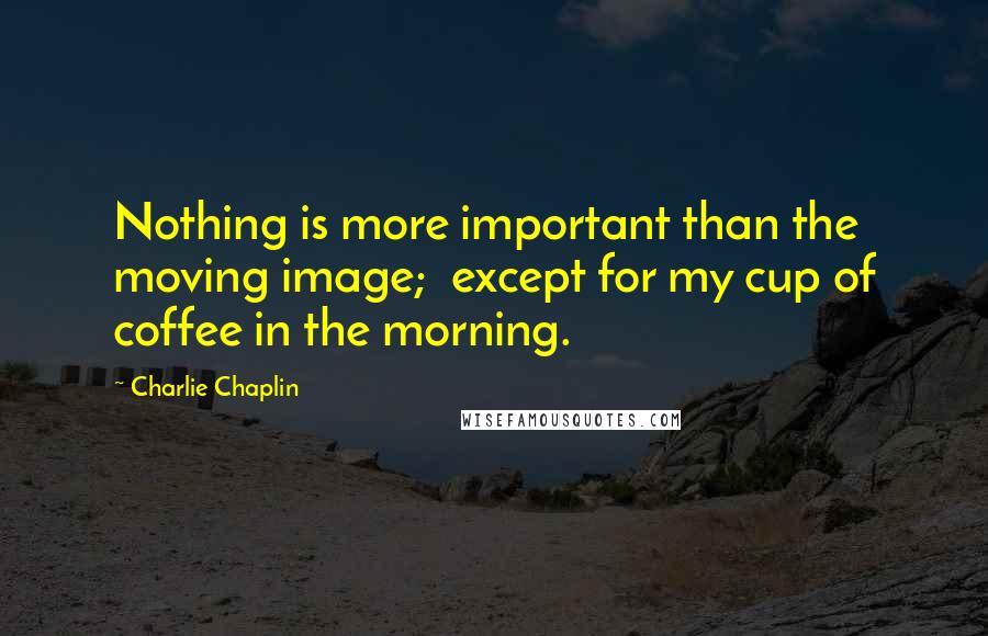 Charlie Chaplin quotes: Nothing is more important than the moving image; except for my cup of coffee in the morning.