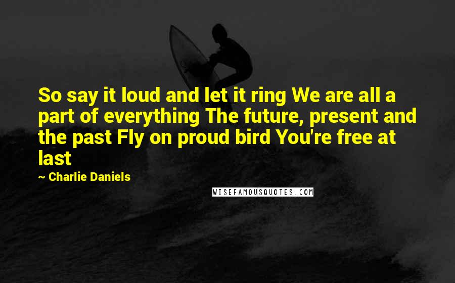 Charlie Daniels quotes: So say it loud and let it ring We are all a part of everything The future, present and the past Fly on proud bird You're free at last Charlie Daniels quotes: So say it loud and let it ring We are all a part of everything The future, present and the past Fly on proud bird You're free at last