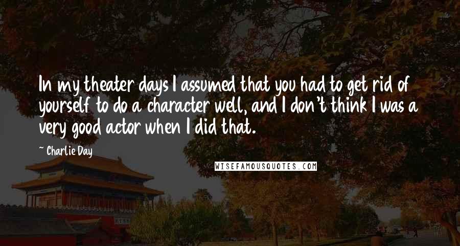 Charlie Day quotes: In my theater days I assumed that you had to get rid of yourself to do a character well, and I don't think I was a very good actor when