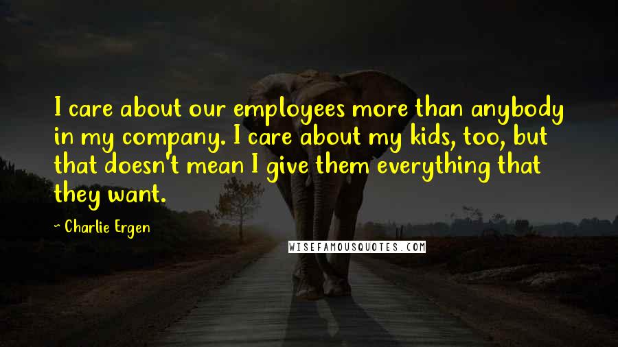 Charlie Ergen quotes: I care about our employees more than anybody in my company. I care about my kids, too, but that doesn't mean I give them everything that they want.