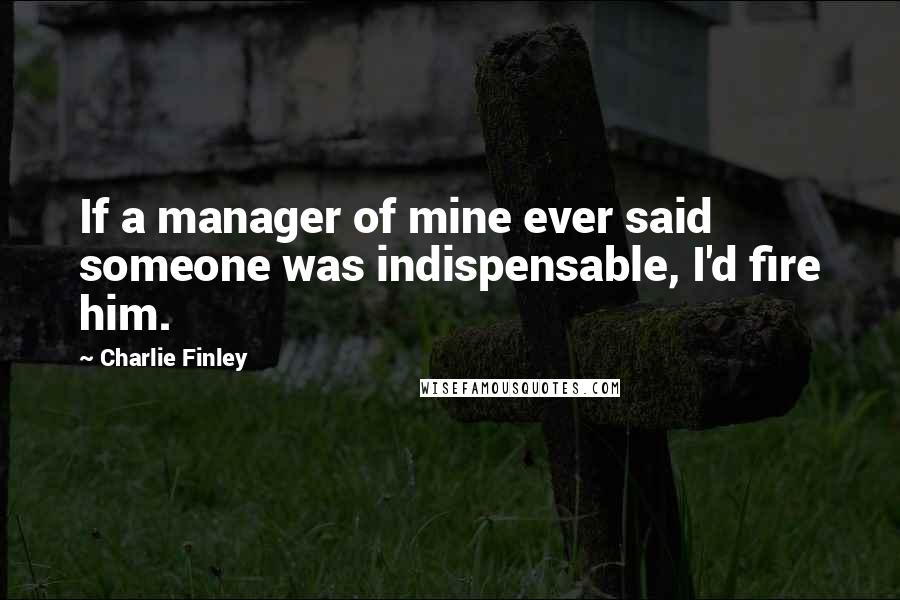 Charlie Finley quotes: If a manager of mine ever said someone was indispensable, I'd fire him.