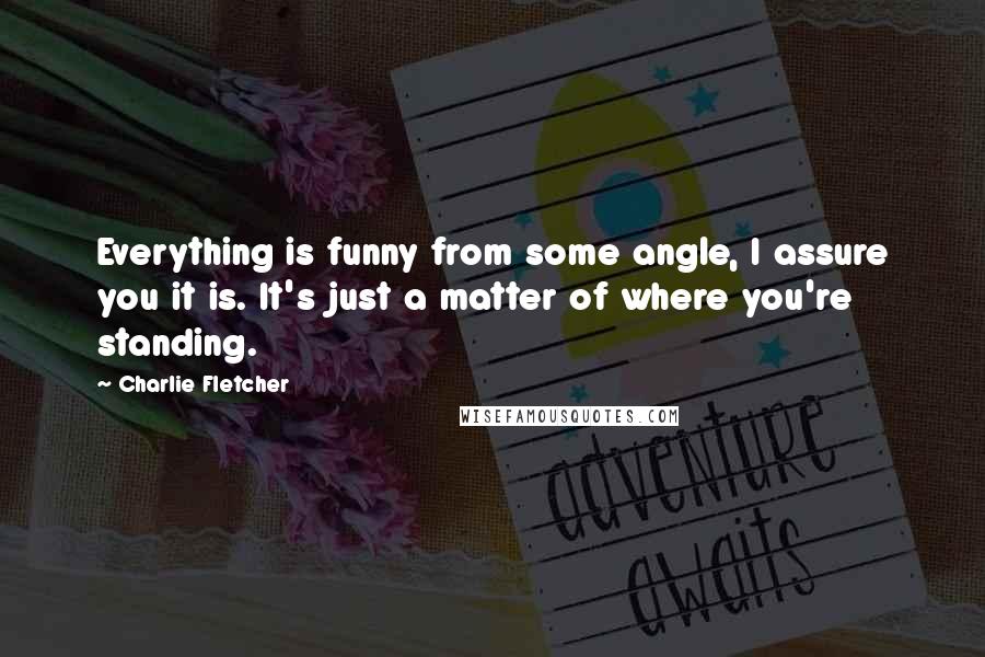 Charlie Fletcher quotes: Everything is funny from some angle, I assure you it is. It's just a matter of where you're standing.