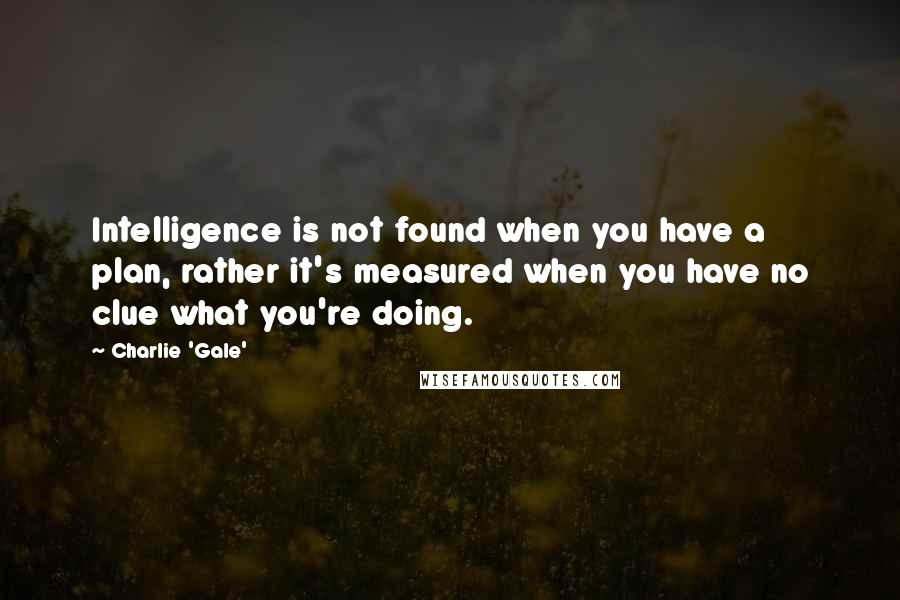 Charlie 'Gale' quotes: Intelligence is not found when you have a plan, rather it's measured when you have no clue what you're doing.