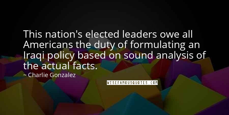 Charlie Gonzalez quotes: This nation's elected leaders owe all Americans the duty of formulating an Iraqi policy based on sound analysis of the actual facts. Charlie Gonzalez quotes: This nation's elected leaders owe all Americans the duty of formulating an Iraqi policy based on sound analysis of the actual facts.