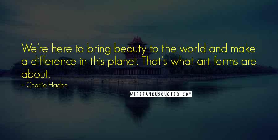 Charlie Haden quotes: We're here to bring beauty to the world and make a difference in this planet. That's what art forms are about.