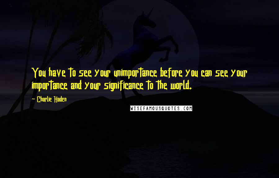 Charlie Haden quotes: You have to see your unimportance before you can see your importance and your significance to the world.