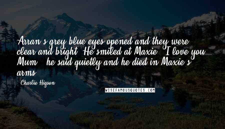 Charlie Higson quotes: Arran's grey-blue eyes opened and they were clear and bright. He smiled at Maxie. 'I love you, Mum,' he said quietly and he died in Maxie's arms.