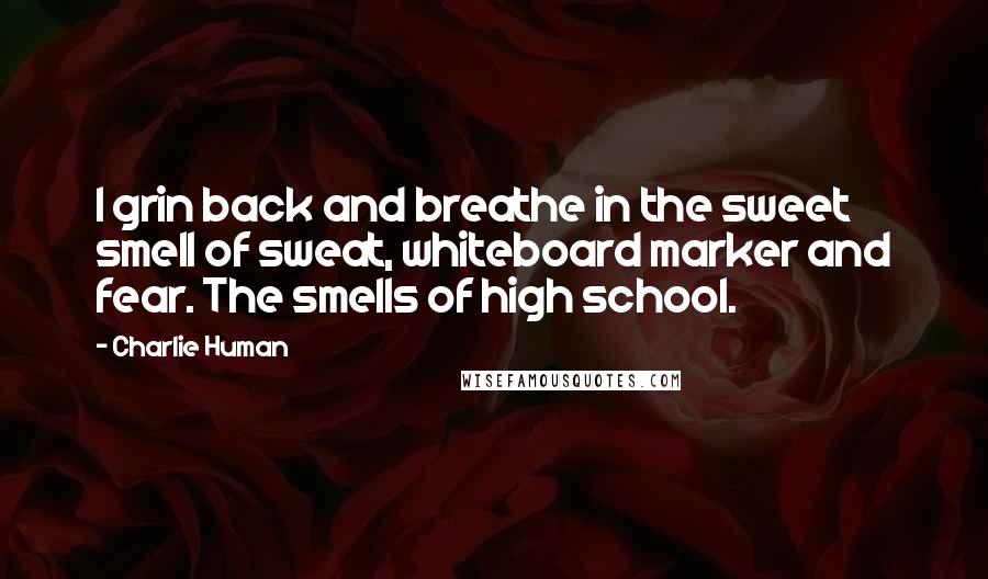 Charlie Human quotes: I grin back and breathe in the sweet smell of sweat, whiteboard marker and fear. The smells of high school. Charlie Human quotes: I grin back and breathe in the sweet smell of sweat, whiteboard marker and fear. The smells of high school.