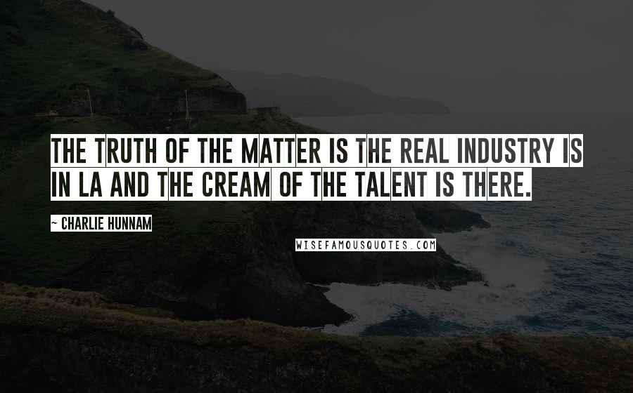 Charlie Hunnam quotes: The truth of the matter is the real industry is in LA and the cream of the talent is there.