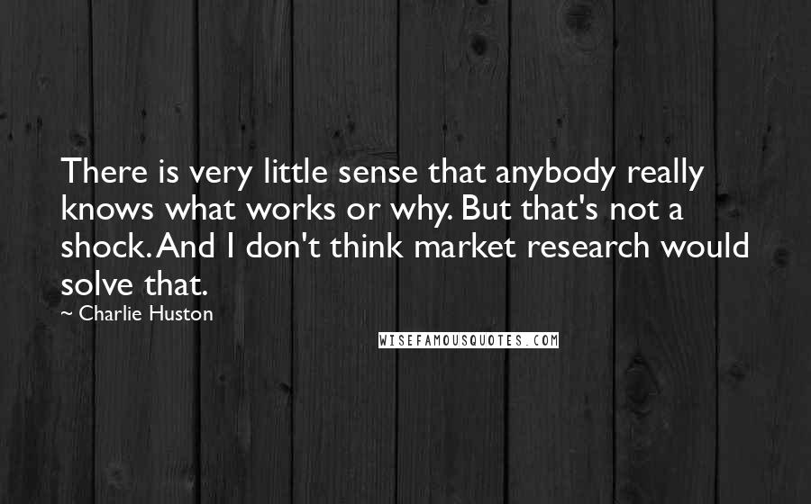 Charlie Huston quotes: There is very little sense that anybody really knows what works or why. But that's not a shock. And I don't think market research would solve that.