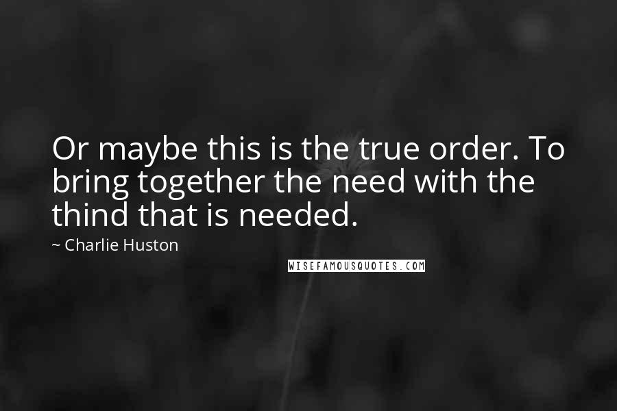 Charlie Huston quotes: Or maybe this is the true order. To bring together the need with the thind that is needed.