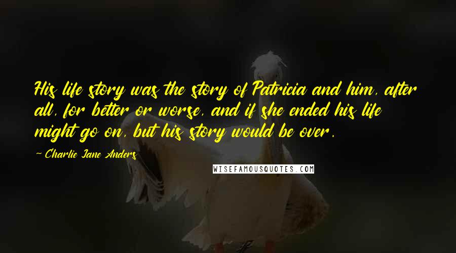 Charlie Jane Anders quotes: His life story was the story of Patricia and him, after all, for better or worse, and if she ended his life might go on, but his story would be Charlie Jane Anders quotes: His life story was the story of Patricia and him, after all, for better or worse, and if she ended his life might go on, but his story would be