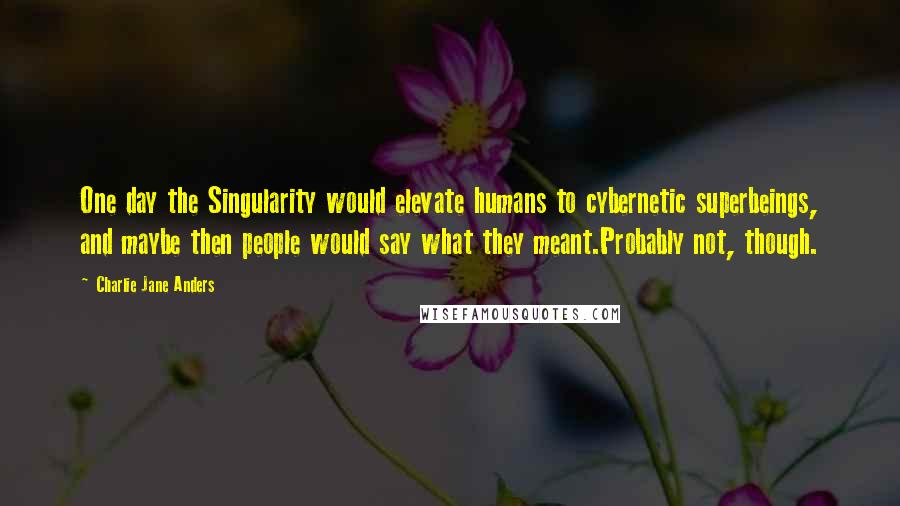 Charlie Jane Anders quotes: One day the Singularity would elevate humans to cybernetic superbeings, and maybe then people would say what they meant.Probably not, though.