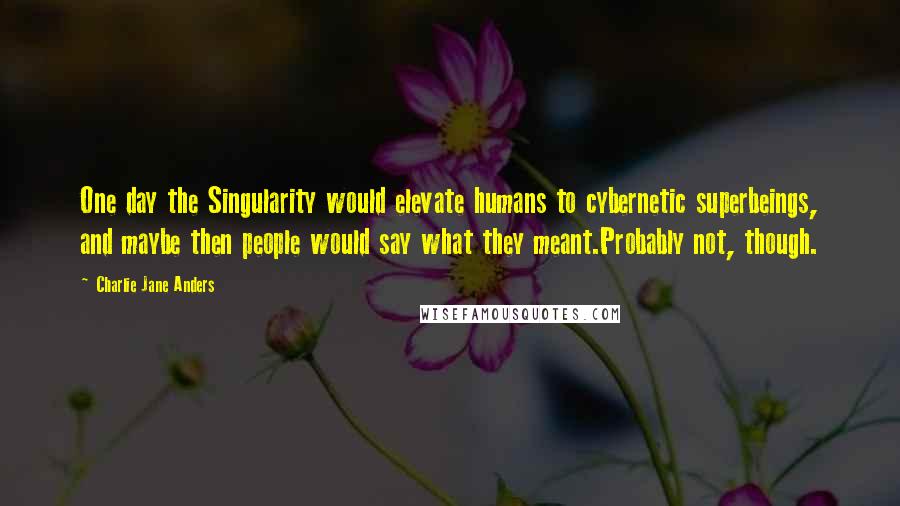 Charlie Jane Anders quotes: One day the Singularity would elevate humans to cybernetic superbeings, and maybe then people would say what they meant.Probably not, though. Charlie Jane Anders quotes: One day the Singularity would elevate humans to cybernetic superbeings, and maybe then people would say what they meant.Probably not, though.