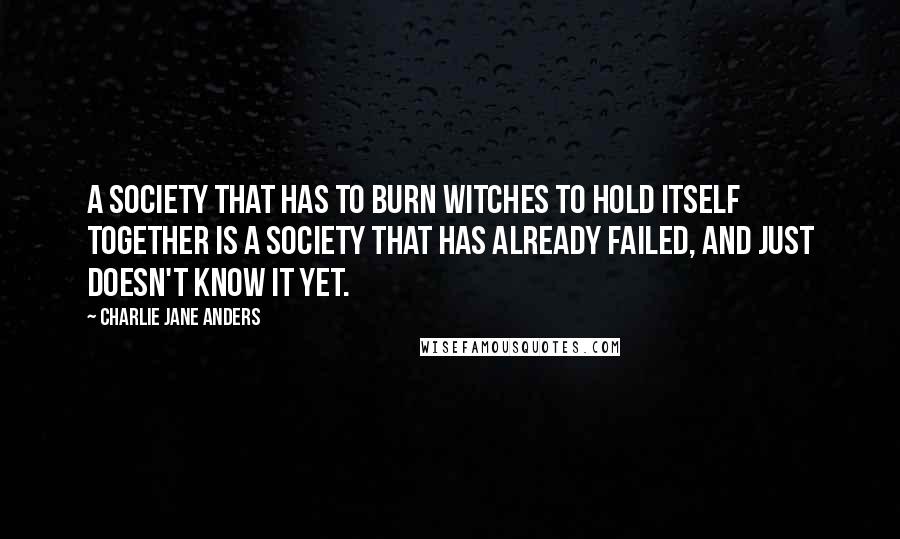 Charlie Jane Anders quotes: A society that has to burn witches to hold itself together is a society that has already failed, and just doesn't know it yet. Charlie Jane Anders quotes: A society that has to burn witches to hold itself together is a society that has already failed, and just doesn't know it yet.