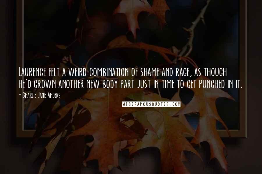 Charlie Jane Anders quotes: Laurence felt a weird combination of shame and rage, as though he'd grown another new body part just in time to get punched in it.