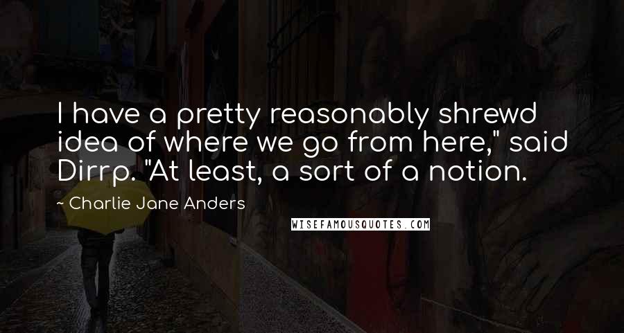Charlie Jane Anders quotes: I have a pretty reasonably shrewd idea of where we go from here," said Dirrp. "At least, a sort of a notion. Charlie Jane Anders quotes: I have a pretty reasonably shrewd idea of where we go from here," said Dirrp. "At least, a sort of a notion.