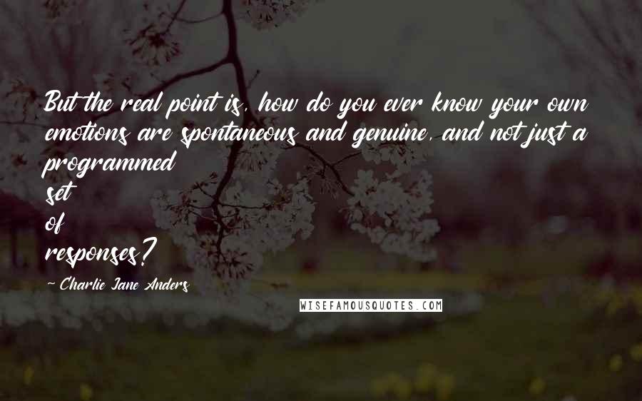 Charlie Jane Anders quotes: But the real point is, how do you ever know your own emotions are spontaneous and genuine, and not just a programmed set of responses? Charlie Jane Anders quotes: But the real point is, how do you ever know your own emotions are spontaneous and genuine, and not just a programmed set of responses?