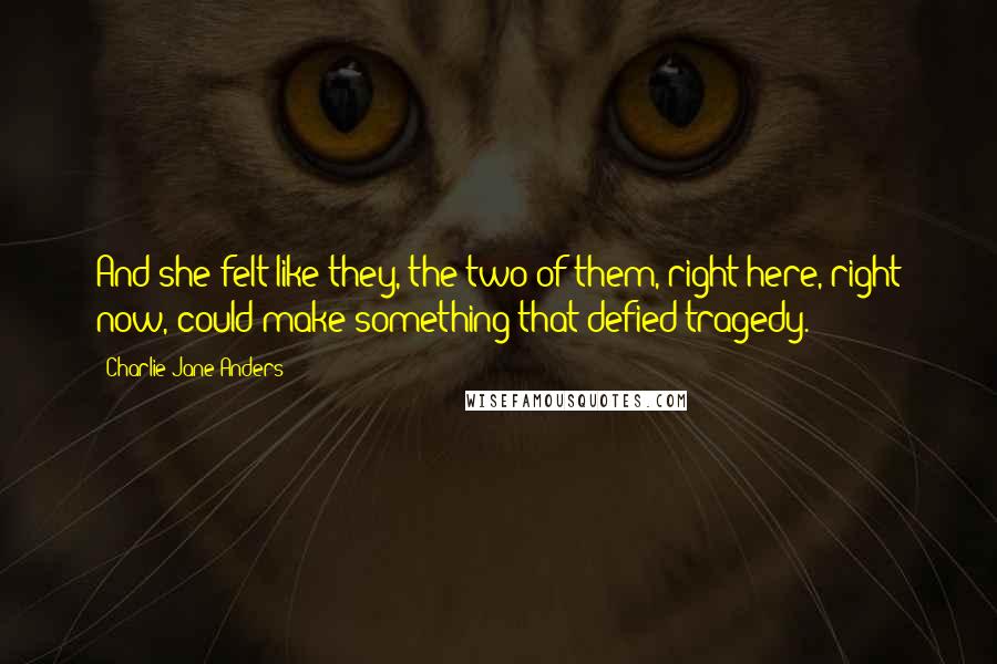 Charlie Jane Anders quotes: And she felt like they, the two of them, right here, right now, could make something that defied tragedy. Charlie Jane Anders quotes: And she felt like they, the two of them, right here, right now, could make something that defied tragedy.