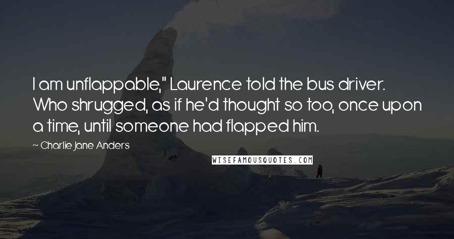 Charlie Jane Anders quotes: I am unflappable," Laurence told the bus driver. Who shrugged, as if he'd thought so too, once upon a time, until someone had flapped him. Charlie Jane Anders quotes: I am unflappable," Laurence told the bus driver. Who shrugged, as if he'd thought so too, once upon a time, until someone had flapped him.