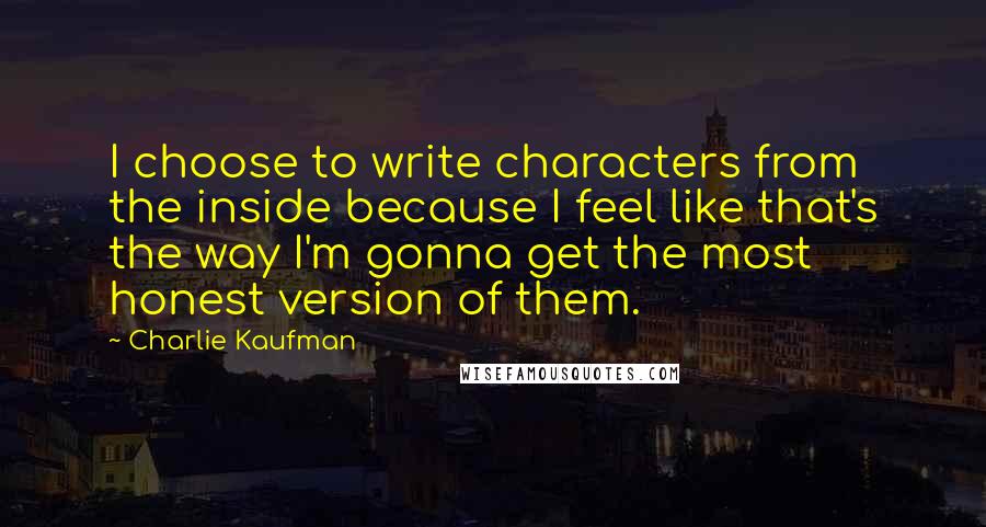 Charlie Kaufman quotes: I choose to write characters from the inside because I feel like that's the way I'm gonna get the most honest version of them.