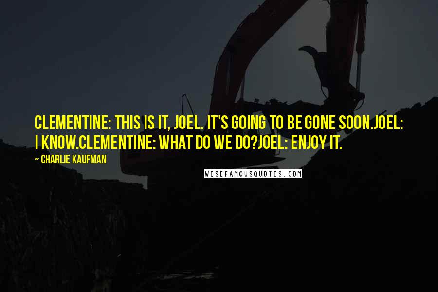 Charlie Kaufman quotes: CLEMENTINE: This is it, Joel. It's going to be gone soon.JOEL: I know.CLEMENTINE: What do we do?JOEL: Enjoy it.