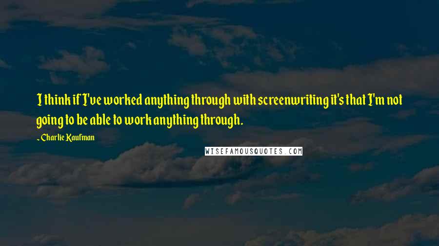 Charlie Kaufman quotes: I think if I've worked anything through with screenwriting it's that I'm not going to be able to work anything through.
