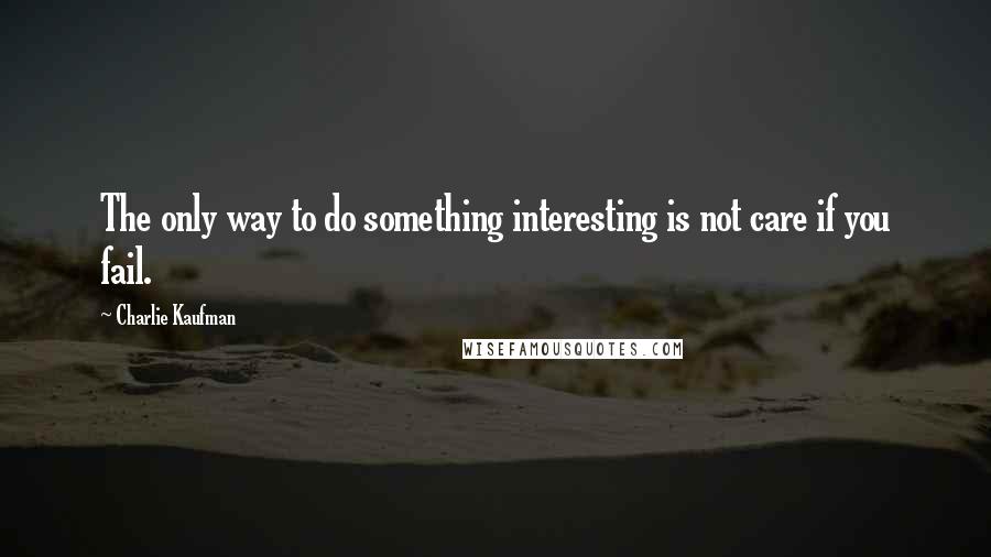 Charlie Kaufman quotes: The only way to do something interesting is not care if you fail.