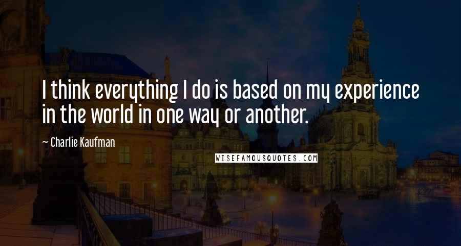 Charlie Kaufman quotes: I think everything I do is based on my experience in the world in one way or another.
