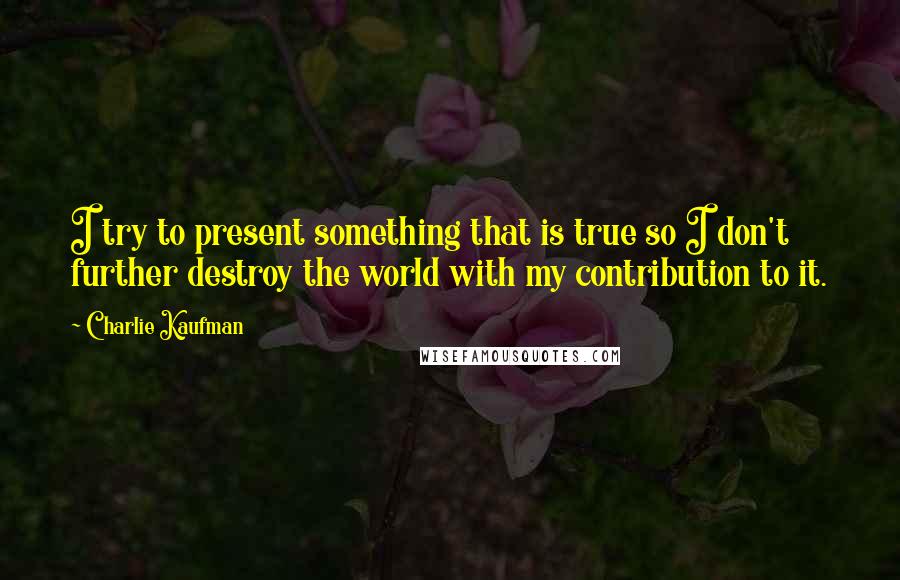 Charlie Kaufman quotes: I try to present something that is true so I don't further destroy the world with my contribution to it.