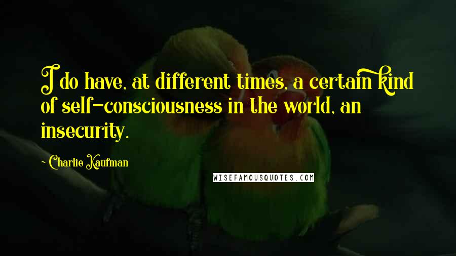 Charlie Kaufman quotes: I do have, at different times, a certain kind of self-consciousness in the world, an insecurity.