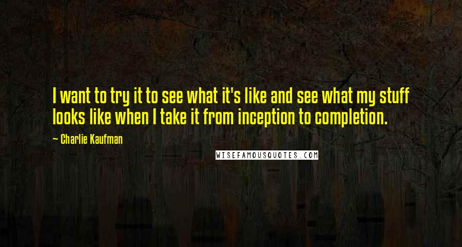 Charlie Kaufman quotes: I want to try it to see what it's like and see what my stuff looks like when I take it from inception to completion.