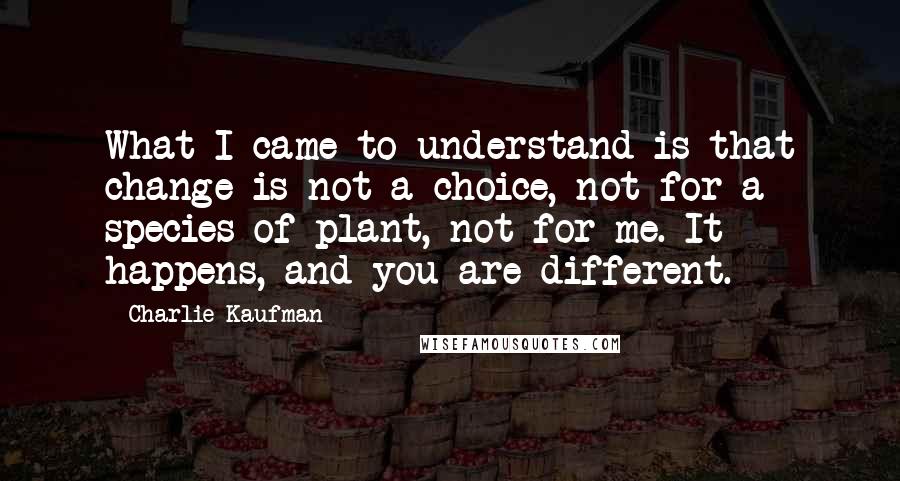 Charlie Kaufman quotes: What I came to understand is that change is not a choice, not for a species of plant, not for me. It happens, and you are different.
