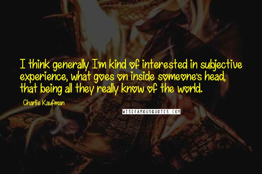 Charlie Kaufman quotes: I think generally I'm kind of interested in subjective experience, what goes on inside someone's head, that being all they really know of the world.